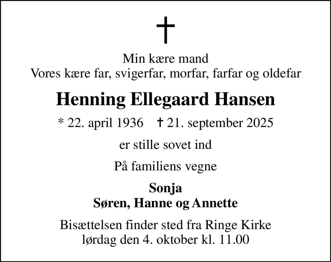 Min kære mand Vores kære far, svigerfar, morfar, farfar og oldefar
Henning Ellegaard Hansen
* 22. april 1936    ✝ 21. september 2025
er stille sovet ind
På familiens vegne
Sonja Søren, Hanne og Annette
Bisættelsen finder sted fra Ringe Kirke  lørdag den 4. oktober kl. 11.00