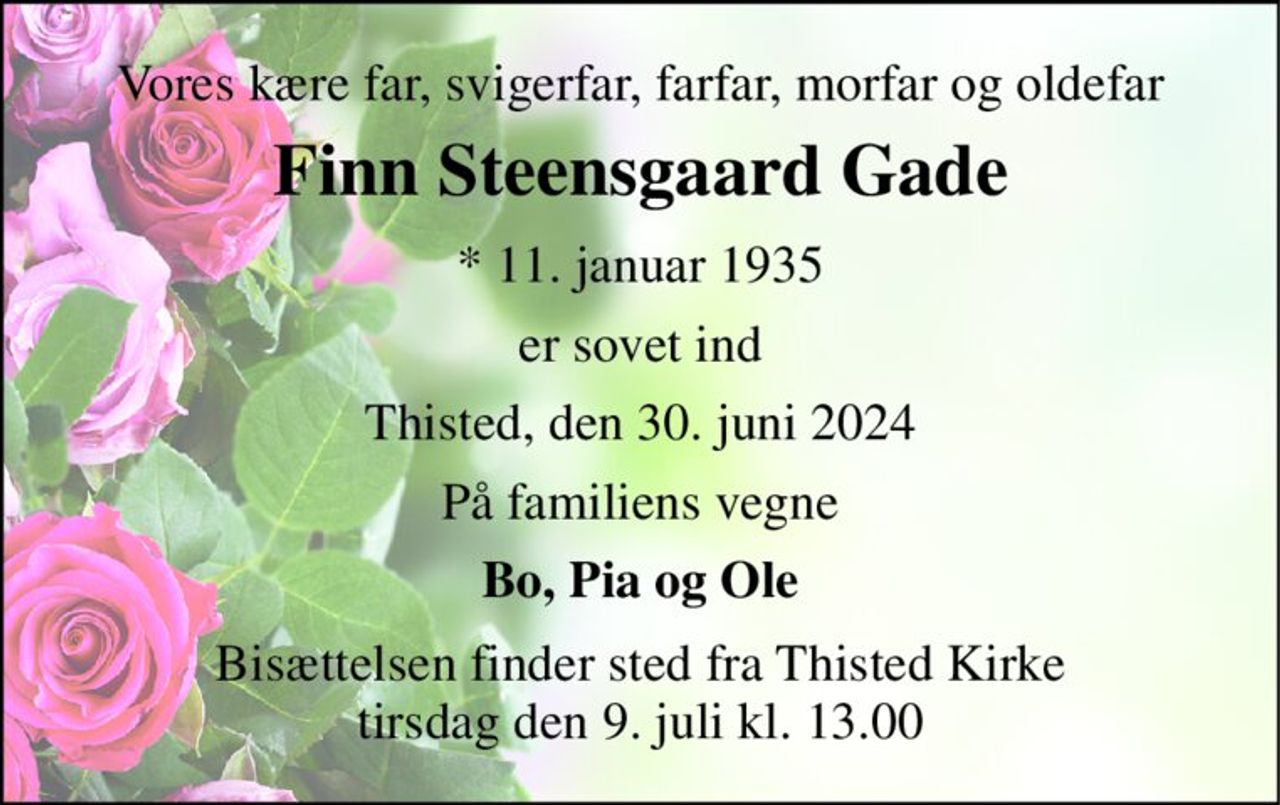 Vores kære far, svigerfar, farfar, morfar og oldefar 
Finn Steensgaard Gade 
* 11. januar 1935 
er sovet ind 
Thisted, den 30. juni 2024 
På familiens vegne 
Bo, Pia og Ole 
Bisættelsen finder sted fra Thisted Kirke tirsdag den 9. juli kl. 13.00