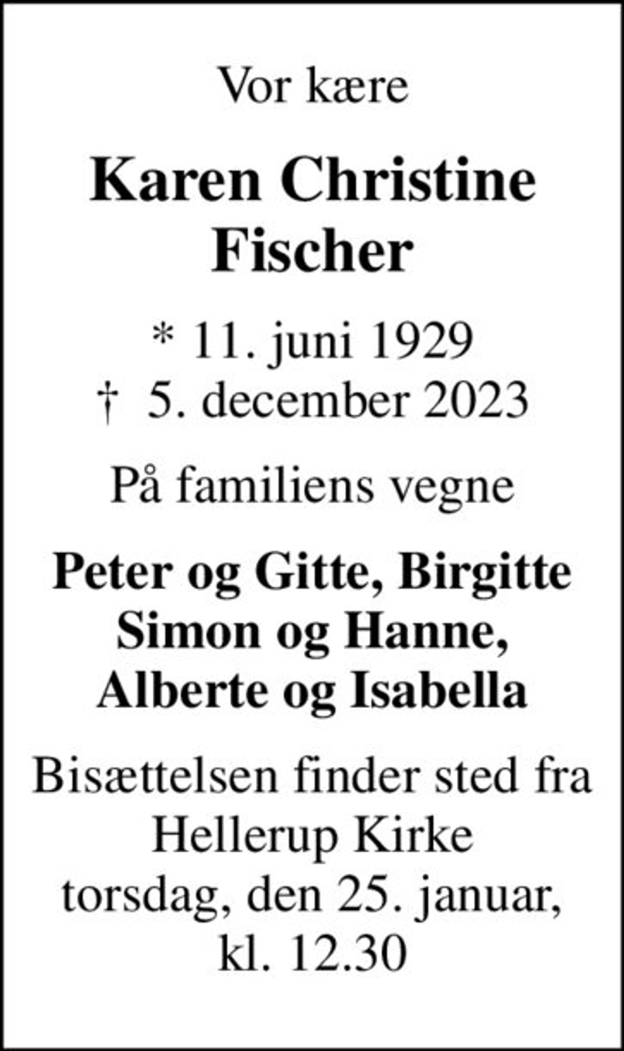 Vor kære
Karen Christine Fischer
* 11. juni 1929
						✝ 5. december 2023
På familiens vegne
Peter og Gitte, Birgitte Simon og Hanne, Alberte og Isabella
Bisættelsen finder sted fra Hellerup Kirke torsdag, den 25. februar, kl. 12.30