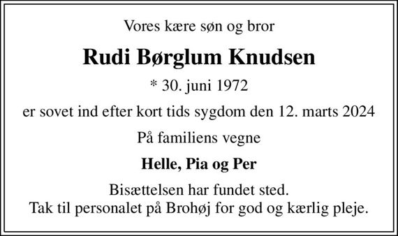 Vores kære søn og bror
Rudi Børglum Knudsen
* 30. juni 1972
er sovet ind efter kort tids sygdom den 12. marts 2024
På familiens vegne
Helle, Pia og Per
Bisættelsen har fundet sted. Tak til personalet på Brohøj for god og kærlig pleje.