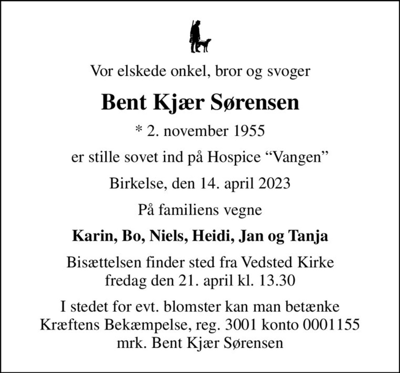 Vor elskede onkel, bror og svoger
Bent Kjær Sørensen
* 2. november 1955
er stille sovet ind på Hospice Vangen
Birkelse, den 14. april 2023
På familiens vegne
Karin, Bo, Niels, Heidi, Jan og Tanja
Bisættelsen finder sted fra Vedsted Kirke  fredag den 21. april kl. 13.30 
I stedet for evt. blomster kan man betænke
					Kræftens Bekæmpelse reg.3001konto0001155mrk. Bent Kjær
					Sørensen