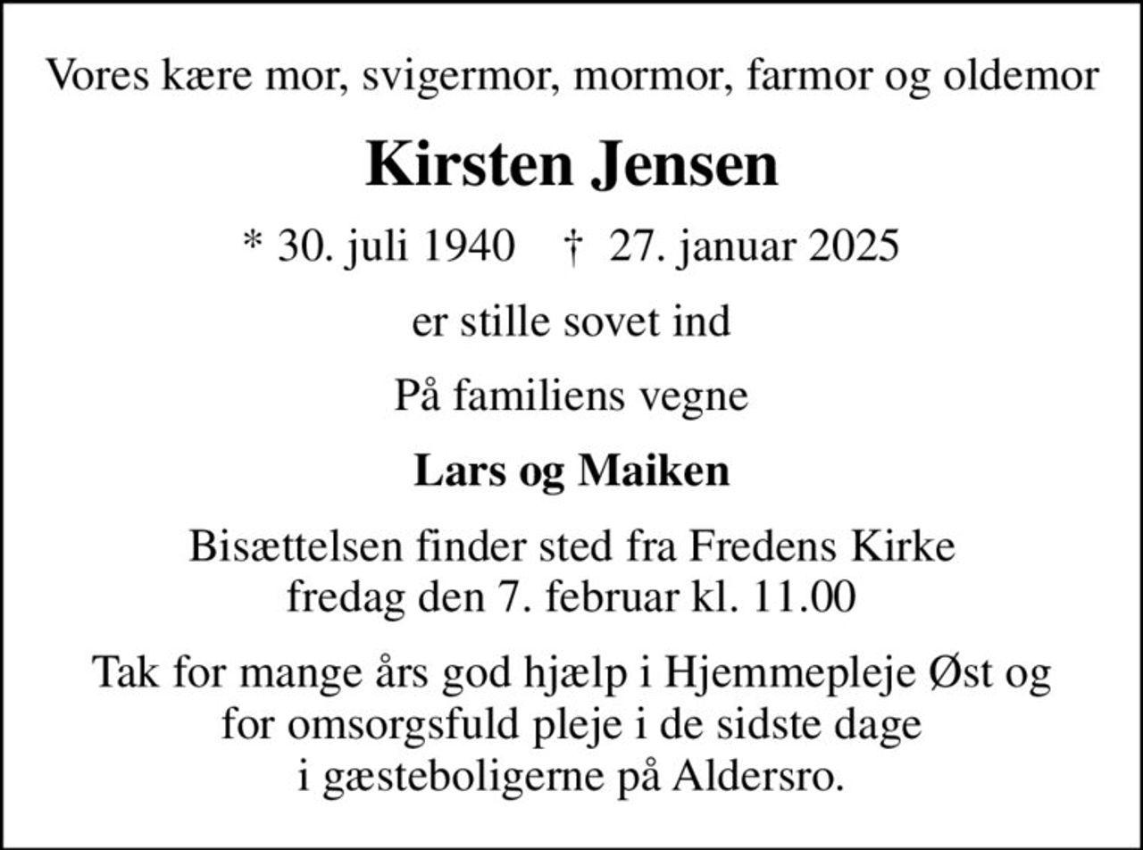 Vores kære mor, svigermor, mormor, farmor og oldemor
Kirsten Jensen
* 30. juli 1940    ✝ 27. januar 2025
er stille sovet ind
På familiens vegne
Lars og Maiken
Bisættelsen finder sted fra Fredens Kirke  fredag den 7. februar kl. 11.00 
Tak for mange års god hjælp i Hjemmepleje Øst og for omsorgsfuld pleje i de sidste dage i gæsteboligerne på Aldersro.