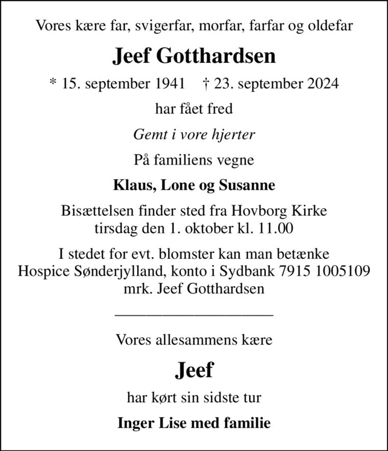 Vores kære far, svigerfar, morfar, farfar og oldefar
Jeef Gotthardsen
* 15. september 1941    ✝ 23. september 2024
har fået fred
Gemt i vore hjerter
På familiens vegne
Klaus, Lone og Susanne
Bisættelsen finder sted fra Hovborg Kirke  tirsdag den 1. oktober kl. 11.00 
I stedet for evt. blomster kan man betænke
					Hospice Sønderjylland konto79151005109mrk. Jeef
					Gotthardsen
Vores allesammens kære
Jeef
har kørt sin sidste tur
Inger Lise med familie