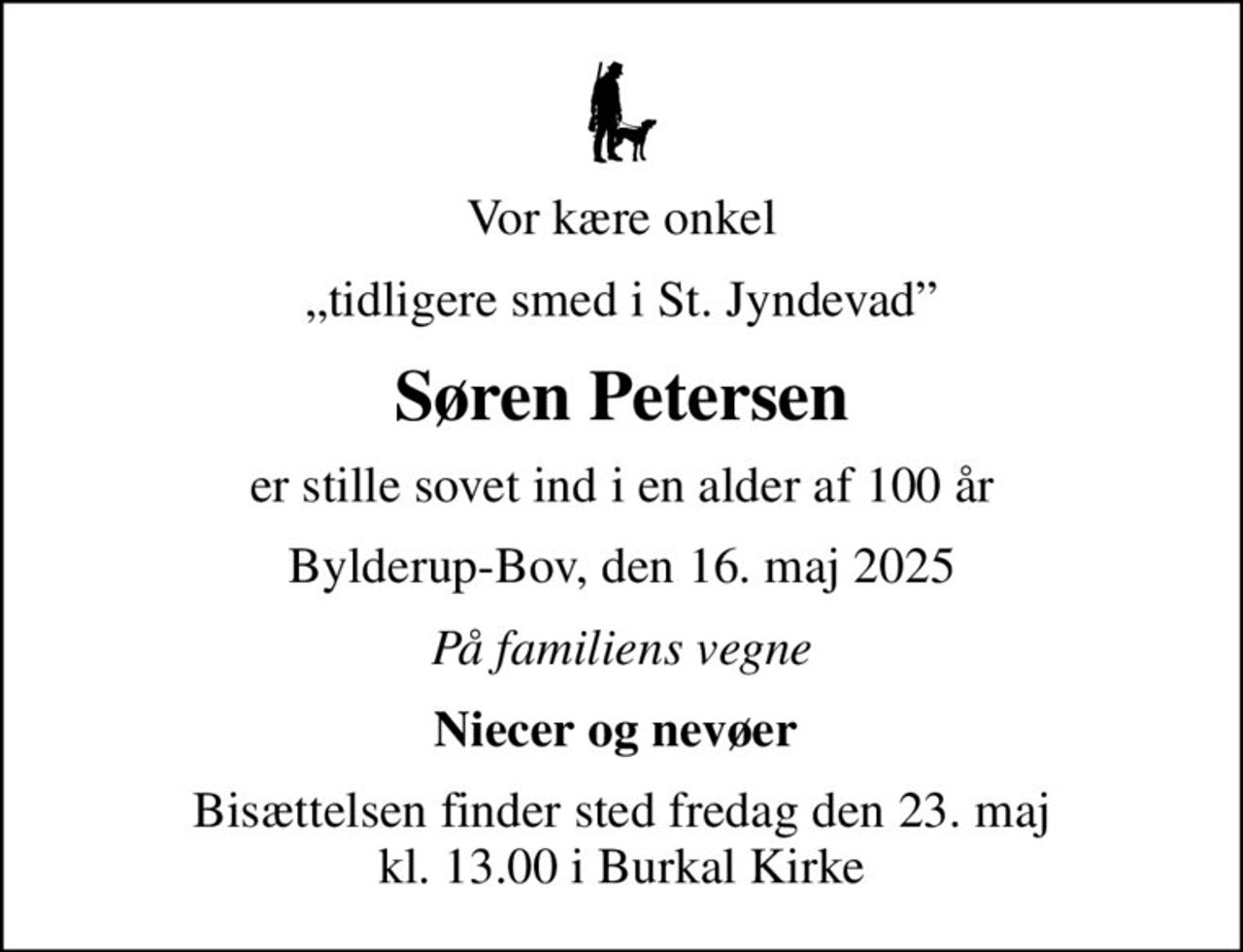 Vor kære onkel
tidligere smed i St. Jyndevad
Søren Petersen
er stille sovet ind i en alder af 100 år
Bylderup-Bov, den 16. maj 2025
På familiens vegne
Niecer og nevøer 
Bisættelsen finder sted fredag den 23. maj kl. 13.00 i Burkal Kirke