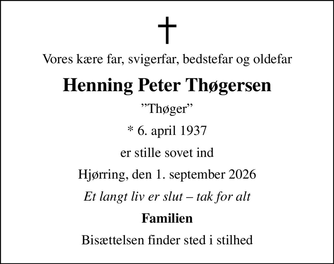 Vores kære far, svigerfar, bedstefar og oldefar
Henning Peter Thøgersen
Thøger
* 6. april 1937
er stille sovet ind
Hjørring, den 1. september 2026
Et langt liv er slut  tak for alt
Familien
Bisættelsen finder sted i stilhed
