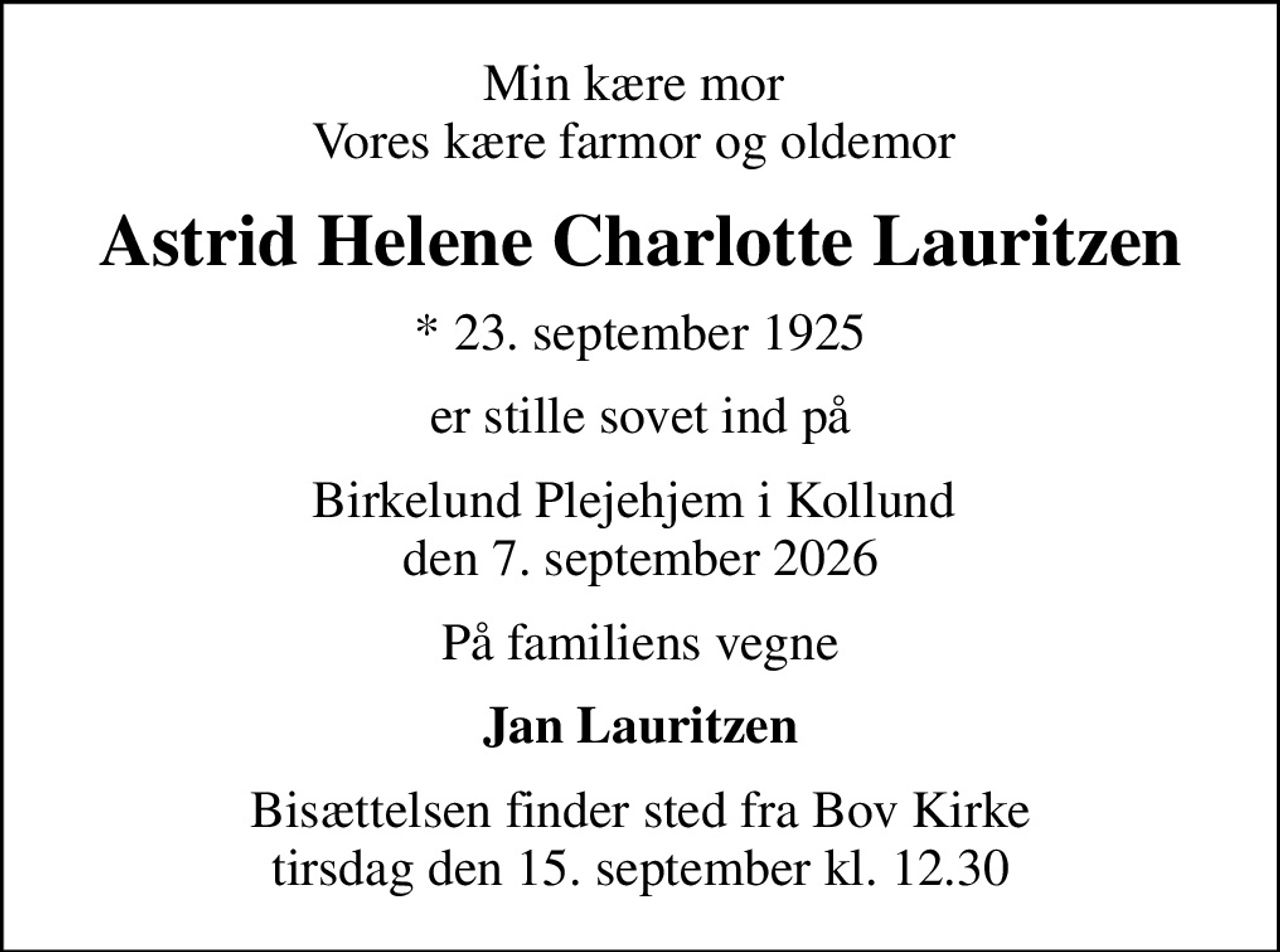 Min kære mor  Vores kære farmor og oldemor 
Astrid Helene Charlotte Lauritzen
* 23. september 1925
er stille sovet ind på
Birkelund Plejehjem i Kollund  den 7. september 2026
På familiens vegne
Jan Lauritzen
Bisættelsen finder sted fra Bov Kirke  tirsdag den 15. september kl. 12.30