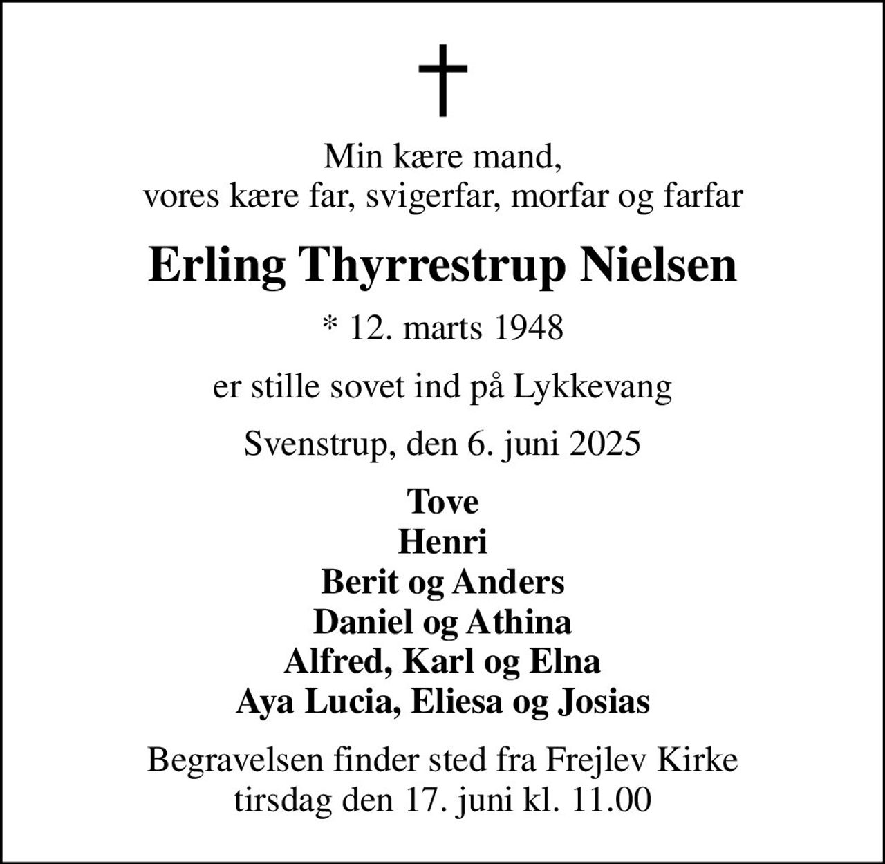 Min kære mand, vores kære far, svigerfar, morfar og farfar
Erling Thyrrestrup Nielsen
* 12. marts 1948
er stille sovet ind på Lykkevang
Svenstrup, den 6. juni 2025
Tove Henri Berit og Anders Daniel og Athina Alfred, Karl og Elna Aya Lucia, Eliesa og Josias
Begravelsen finder sted fra Frejlev Kirke  tirsdag den 17. juni kl. 11.00