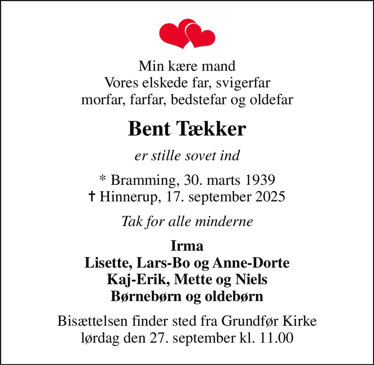 Min kære mand Vores elskede far, svigerfar morfar, farfar, bedstefar og oldefar
Bent Tækker
er stille sovet ind
* Bramming, 30. marts 1939
						✝ Hinnerup, 17. september 2025
Tak for alle minderne
Irma Lisette, Lars-Bo og Anne-Dorte Kaj-Erik, Mette og Niels Børnebørn og oldebørn
Bisættelsen finder sted fra Grundfør Kirke  lørdag den 27. september kl. 11.00