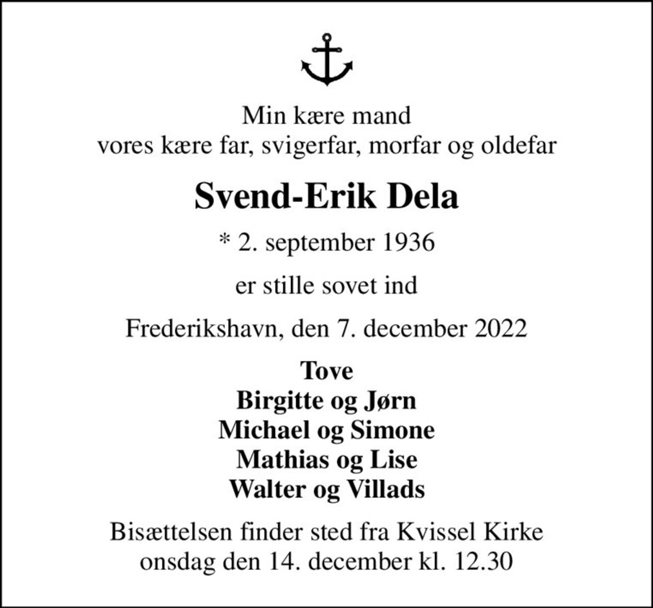 Min kære mand vores kære far, svigerfar, morfar og oldefar
Svend-Erik Dela
* 2. september 1936
er stille sovet ind
Frederikshavn, den 7. december 2022
Tove Birgitte og Jørn Michael og Simone Mathias og Lise Walter og Villads
Bisættelsen finder sted fra Kvissel Kirke  onsdag den 14. december kl. 12.30