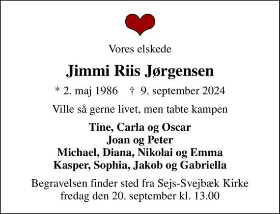 Vores elskede
Jimmi Riis Jørgensen
* 2. maj 1986    &#x271d; 9. september 2024
Ville så gerne livet, men tabte kampen
Tine, Carla og Oscar Joan og Peter Michael, Diana, Nikolai og Emma Kasper, Sophia, Jakob og Gabriella
Begravelsen finder sted fra Sejs-Svejbæk Kirke  fredag den 20. september kl. 13.00