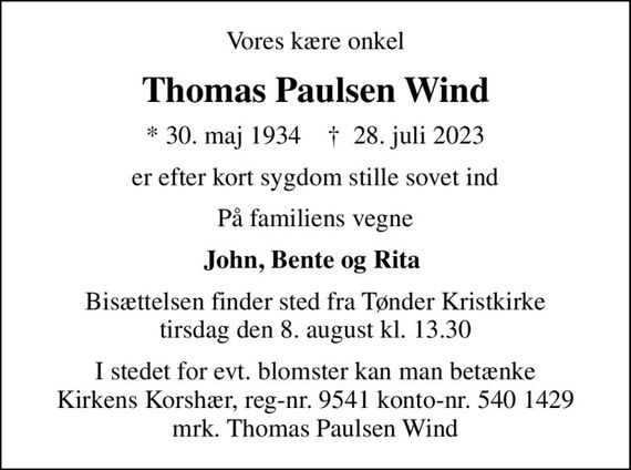 Vores kære onkel
Thomas Paulsen Wind
* 30. maj 1934    &#x271d; 28. juli 2023
er efter kort sygdom stille sovet ind
På familiens vegne
John, Bente og Rita 
Bisættelsen finder sted fra Tønder Kristkirke  tirsdag den 8. august kl. 13.30 
I stedet for evt. blomster kan man betænke
					Kirkens Korshær reg-nr.9541konto-nr.5401429mrk. Thomas Paulsen
					Wind