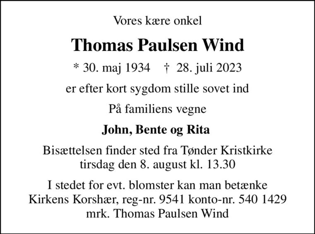 Vores kære onkel
Thomas Paulsen Wind
* 30. maj 1934    ✝ 28. juli 2023
er efter kort sygdom stille sovet ind
På familiens vegne
John, Bente og Rita 
Bisættelsen finder sted fra Tønder Kristkirke  tirsdag den 8. august kl. 13.30 
I stedet for evt. blomster kan man betænke
					Kirkens Korshær reg-nr.9541konto-nr.5401429mrk. Thomas Paulsen
					Wind