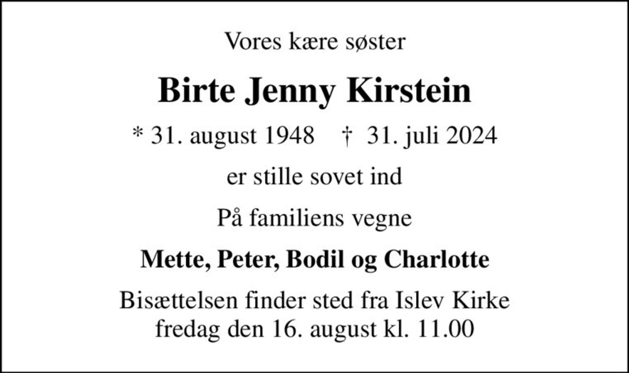 Vores kære søster
Birte Jenny Kirstein
* 31. august 1948    ✝ 31. juli 2024
er stille sovet ind
På familiens vegne
Mette, Peter, Bodil og Charlotte
Bisættelsen finder sted fra Islev Kirke  fredag den 16. august kl. 11.00