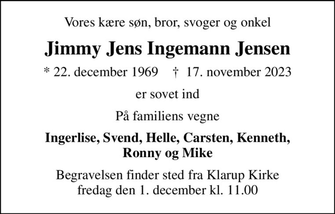 Vores kære søn, bror, svoger og onkel
Jimmy Jens Ingemann Jensen
* 22. december 1969    ✝ 17. november 2023
er sovet ind
På familiens vegne
Ingerlise, Svend, Helle, Carsten, Kenneth, Ronny og Mike
Begravelsen finder sted fra Klarup Kirke  fredag den 1. december kl. 11.00