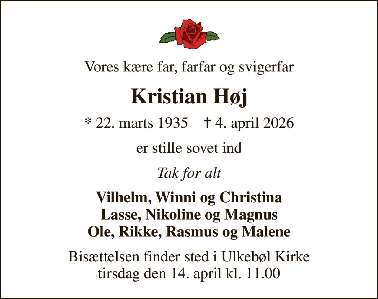 Vores kære far, farfar og svigerfar
Kristian Høj
* 22. marts 1935    ✝ 4. april 2026
er stille sovet ind
Tak for alt
Vilhelm, Winni og Christina Lasse, Nikoline og Magnus Ole, Rikke, Rasmus og Malene
Bisættelsen finder sted i Ulkebøl Kirke  tirsdag den 14. april kl. 11.00