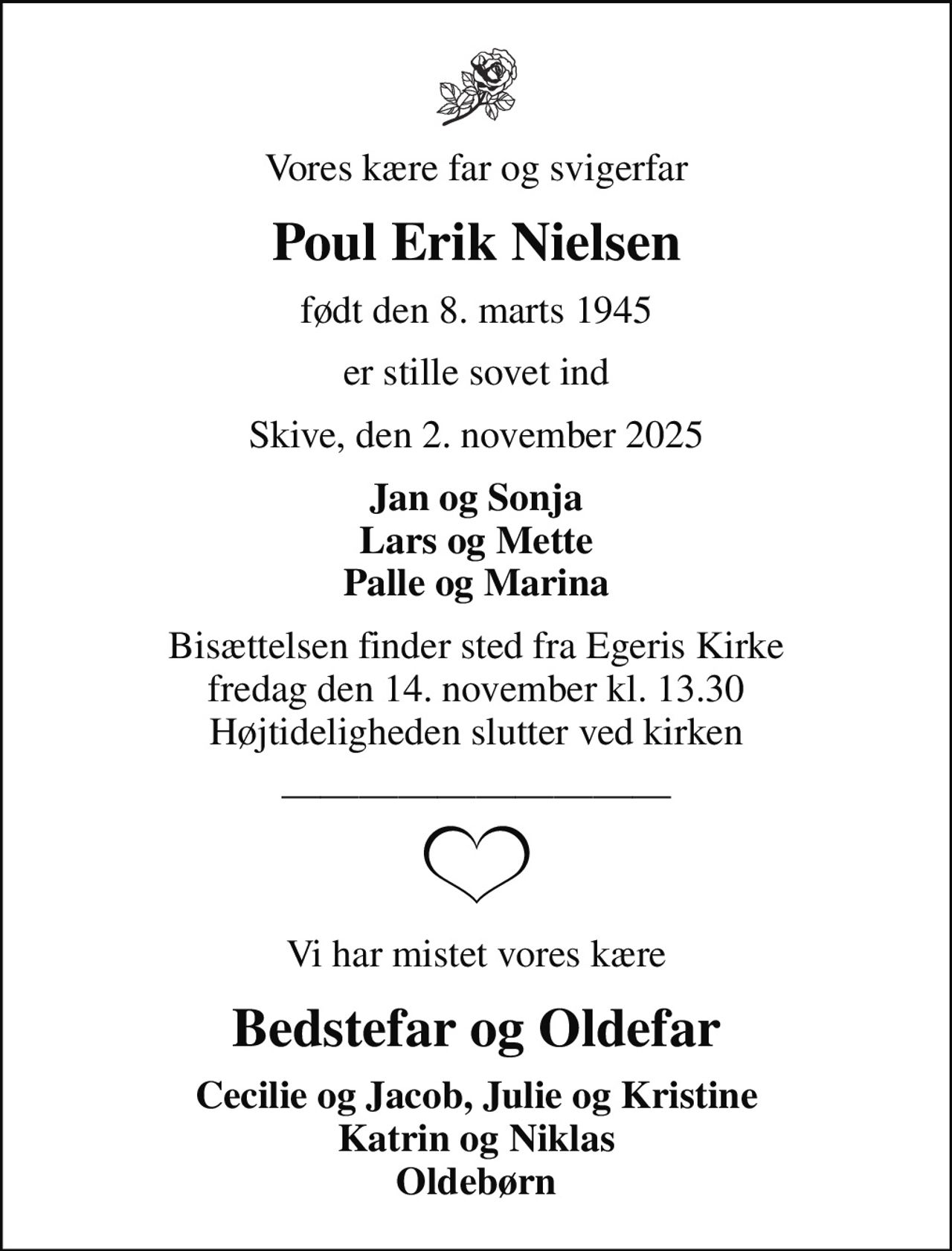 Vores kære far og svigerfar
Poul Erik Nielsen
født den 8. marts 1945
er stille sovet ind
Skive, den 2. november 2025
Jan og Sonja Lars og Mette Palle og Marina
Bisættelsen finder sted fra Egeris Kirke  fredag den 14. november kl. 13.30  Højtideligheden slutter ved kirken
Vi har mistet vores kære
Bedstefar og Oldefar
Cecilie og Jacob, Julie og Kristine Katrin og Niklas Oldebørn