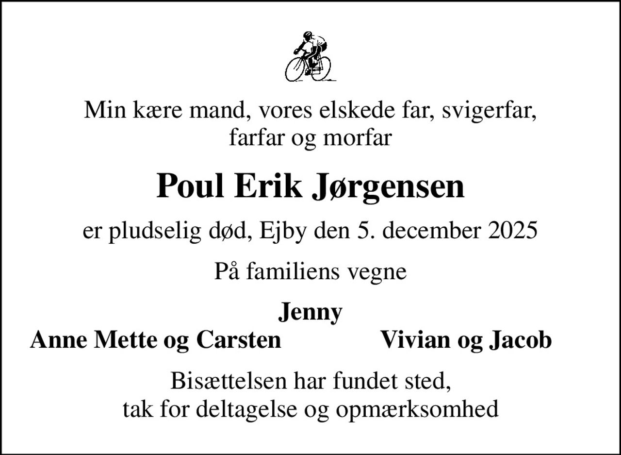 Min kære mand, vores elskede far, svigerfar, farfar og morfar
Poul Erik Jørgensen
er pludselig død, Ejby den 5. december 2025
På familiens vegne
Jenny
Anne Mette og Carsten
Vivian og Jacob
Bisættelsen har fundet sted, tak for deltagelse og opmærksomhed