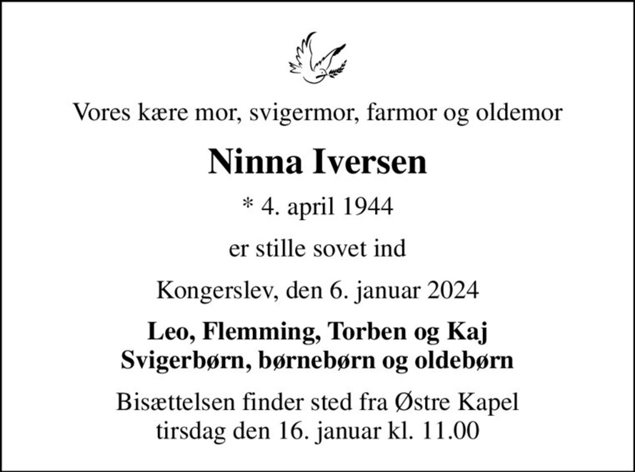 Vores kære mor, svigermor, farmor og oldemor
Ninna Iversen
* 4. april 1944
er stille sovet ind
Kongerslev, den 6. januar 2024
Leo, Flemming, Torben og Kaj Svigerbørn, børnebørn og oldebørn
Bisættelsen finder sted fra Østre Kapel tirsdag den 16. januar kl. 11.00
