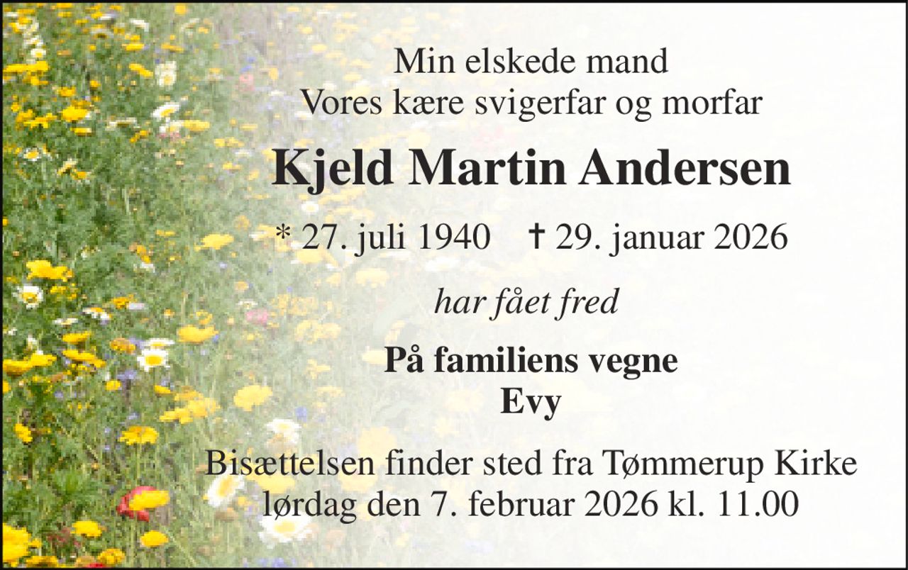 Min elskede mand Vores kære svigerfar og morfar 
Kjeld Martin Andersen 
*​ 27. juli 1940​    ✝​ 29. januar 2026 
har fået fred  
På familiens vegne Evy 
Bisættelsen​ finder sted fra Tømmerup Kirke lørdag den 7. februar 2026 kl. 11.00