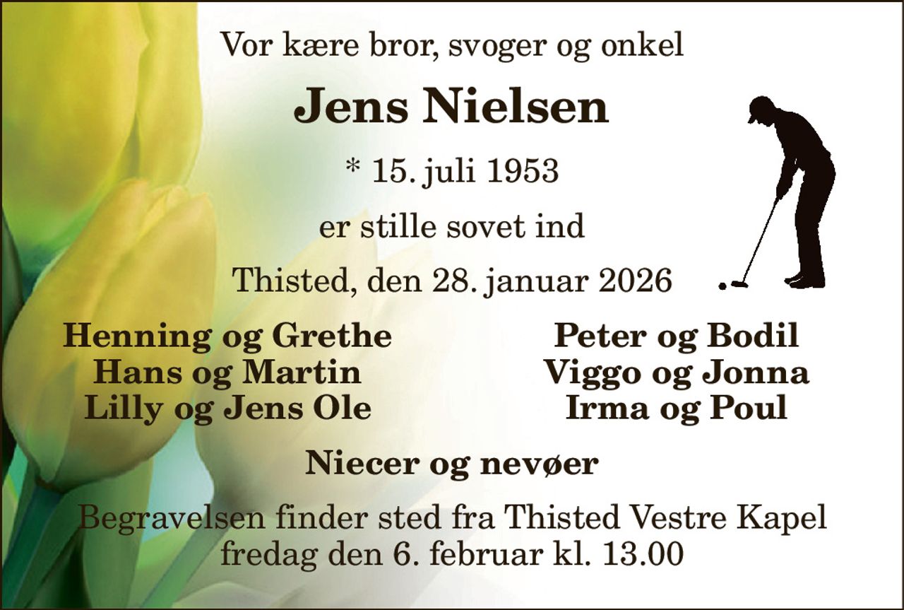 Vor kære bror, svoger og onkel 
Jens Nielsen 
*​ 15. juli 1953 
er stille sovet ind 
Thisted, den 28. januar 2026 
Henning og Grethe Hans og Martin Lilly og Jens Ole 
Peter og Bodil Viggo og Jonna Irma og Poul 
Niecer og nevøer 
Begravelsen​ finder sted fra Thisted Vestre Kapel​ fredag den 6. februar​ kl. 13.00