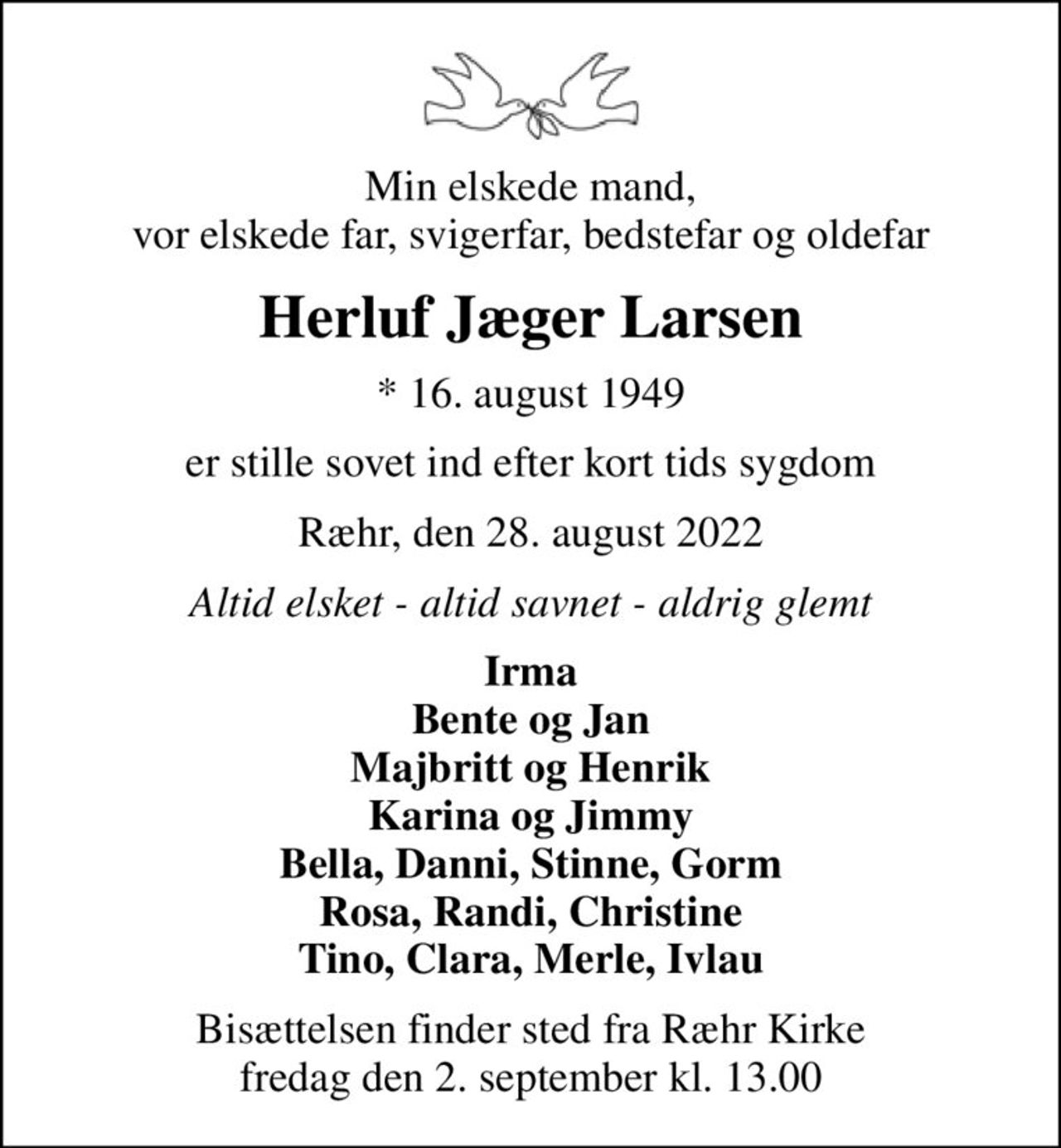 Min elskede mand, vor elskede far, svigerfar, bedstefar og oldefar
Herluf Jæger Larsen
* 16. august 1949
er stille sovet ind efter kort tids sygdom
Ræhr, den 28. august 2022
Altid elsket - altid savnet - aldrig glemt
Irma Bente og Jan Majbritt og Henrik Karina og Jimmy Bella, Danni, Stinne, Gorm Rosa, Randi, Christine Tino, Clara, Merle, Ivlau
Bisættelsen finder sted fra Ræhr Kirke  fredag den 2. september kl. 13.00