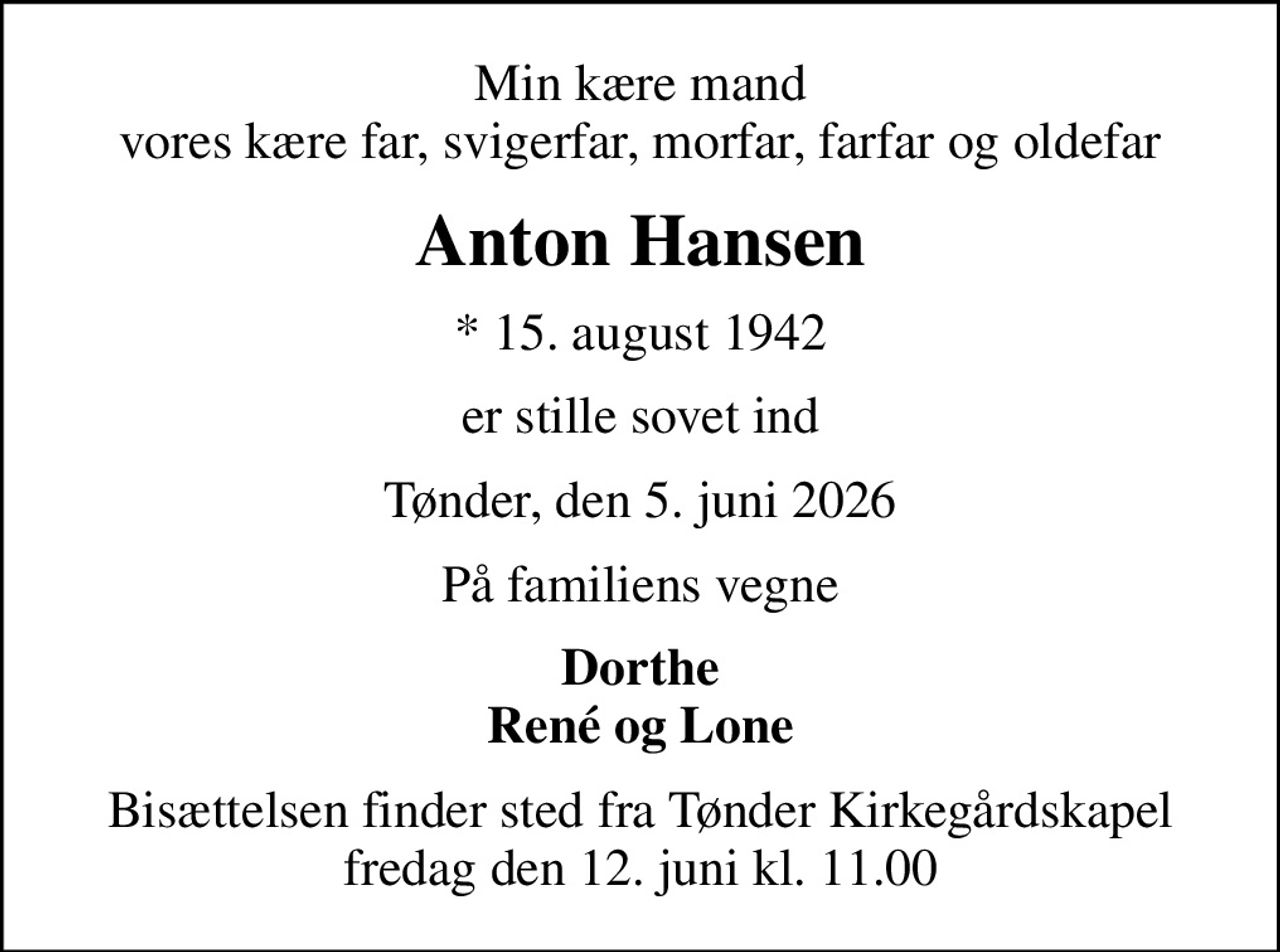 Min kære mand vores kære far, svigerfar, morfar, farfar og oldefar
Anton Hansen
* 15. august 1942
er stille sovet ind
Tønder, den 5. juni 2026
På familiens vegne
Dorthe René og Lone
Bisættelsen finder sted fra Tønder Kirkegårdskapel  fredag den 12. juni kl. 11.00