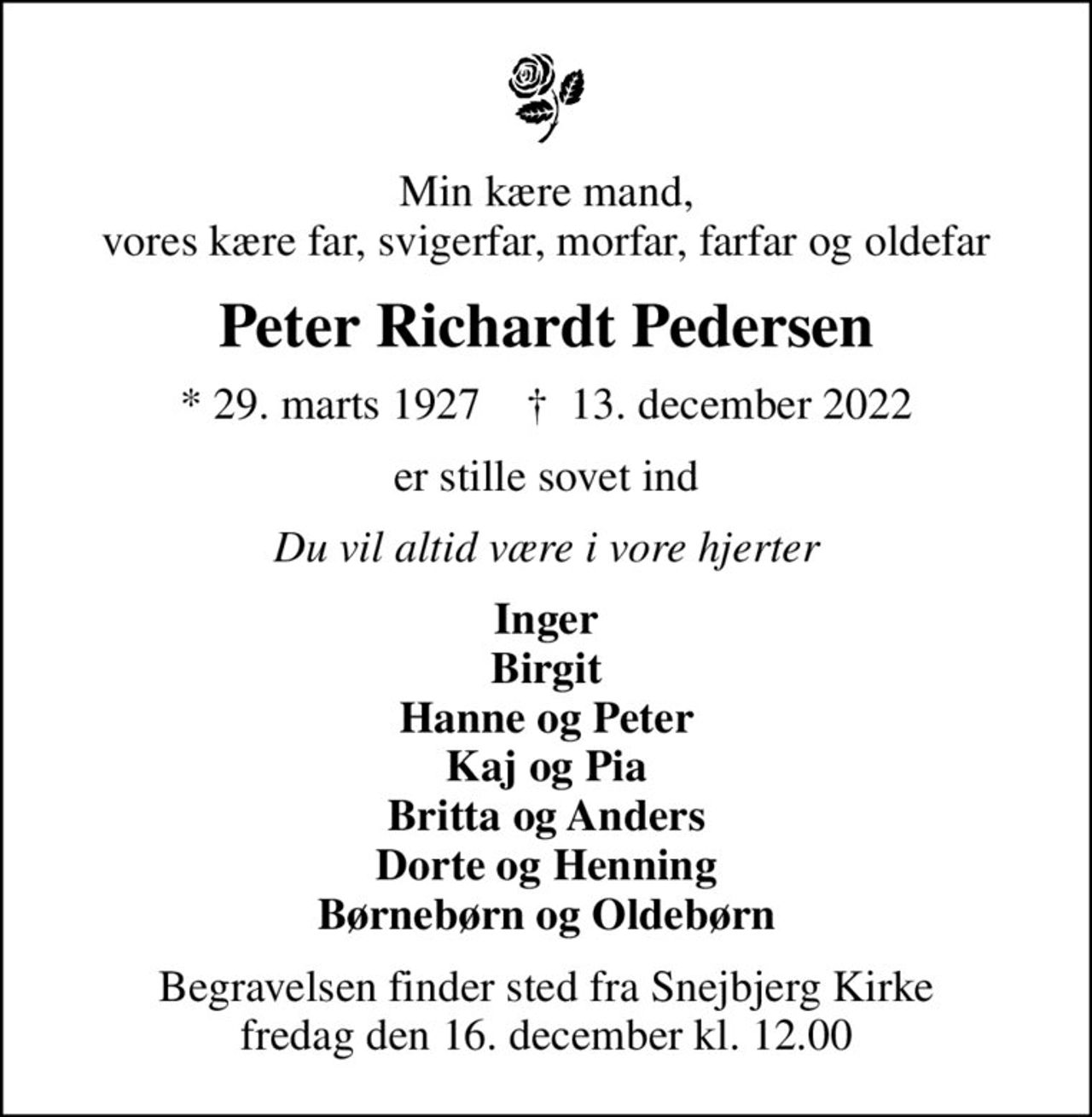 Min kære mand, vores kære far, svigerfar, morfar, farfar og oldefar
Peter Richardt Pedersen
* 29. marts 1927    ✝ 13. december 2022
er stille sovet ind
Du vil altid være i vore hjerter
Inger Birgit Hanne og Peter Kaj og Pia Britta og Anders Dorte og Henning Børnebørn og Oldebørn
Begravelsen finder sted fra Snejbjerg Kirke  fredag den 16. december kl. 12.00