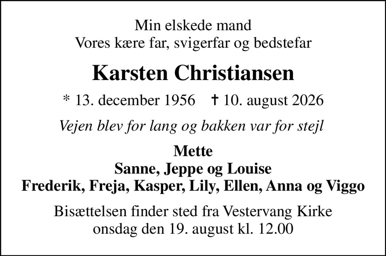 Min elskede mand Vores kære far, svigerfar og bedstefar
Karsten Christiansen
* 13. december 1956    ✝ 10. august 2026
Vejen blev for lang og bakken var for stejl 
Mette Sanne, Jeppe og Louise Frederik, Freja, Kasper, Lily, Ellen, Anna og Viggo
Bisættelsen finder sted fra Vestervang Kirke  onsdag den 19. august kl. 12.00