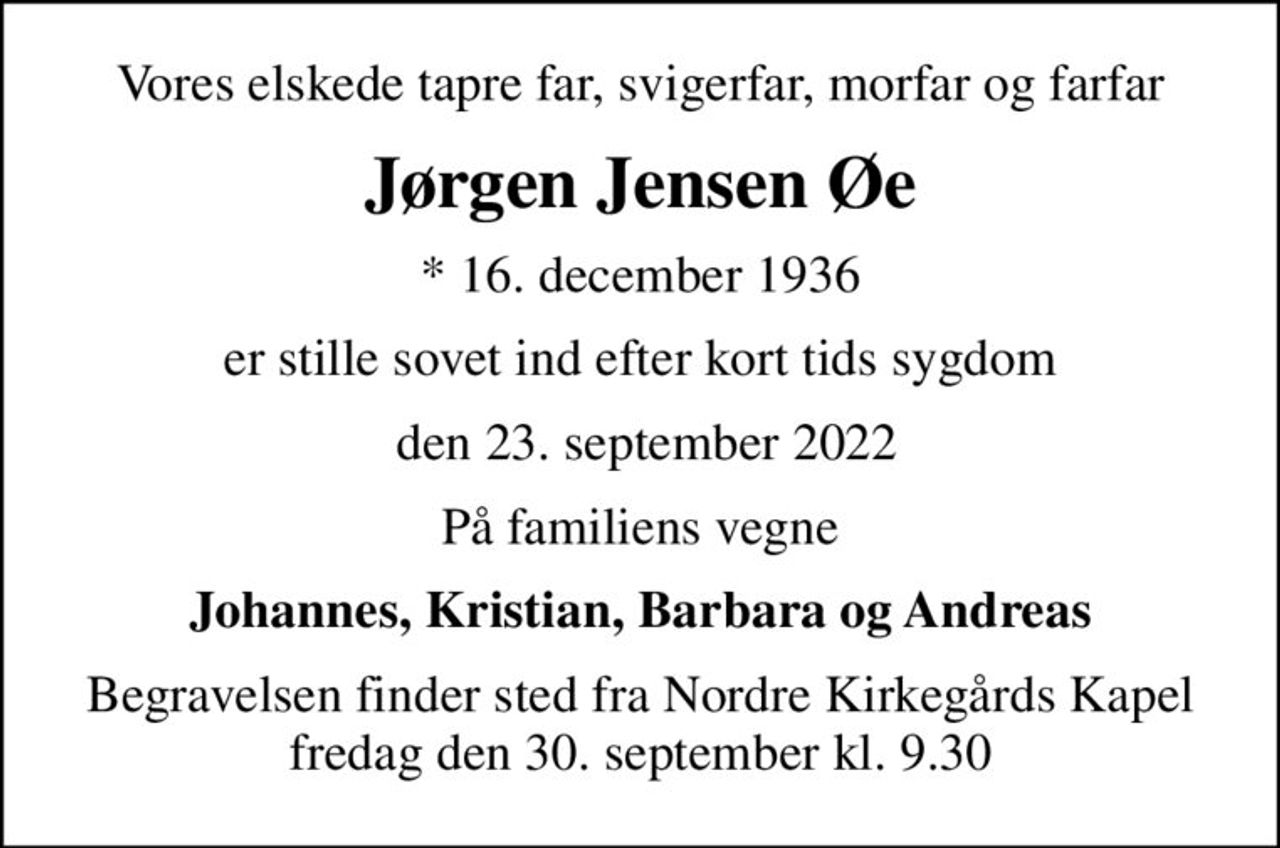 Vores elskede tapre far, svigerfar, morfar og farfar
Jørgen Jensen Øe
* 16. december 1936
er stille sovet ind efter kort tids sygdom
 den 23. september 2022
På familiens vegne
Johannes, Kristian, Barbara og Andreas
Begravelsen finder sted fra Nordre Kirkegårds Kapel  fredag den 30. september kl. 9.30