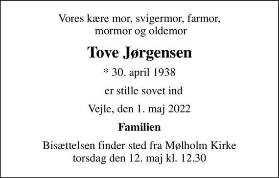 Vores kære mor, svigermor, farmor,  mormor og oldemor
Tove Jørgensen
* 30. april 1938
   er stille sovet ind
Vejle, den 1. maj 2022
Familien
Bisættelsen finder sted fra Mølholm Kirke  torsdag den 12. maj kl. 12.30