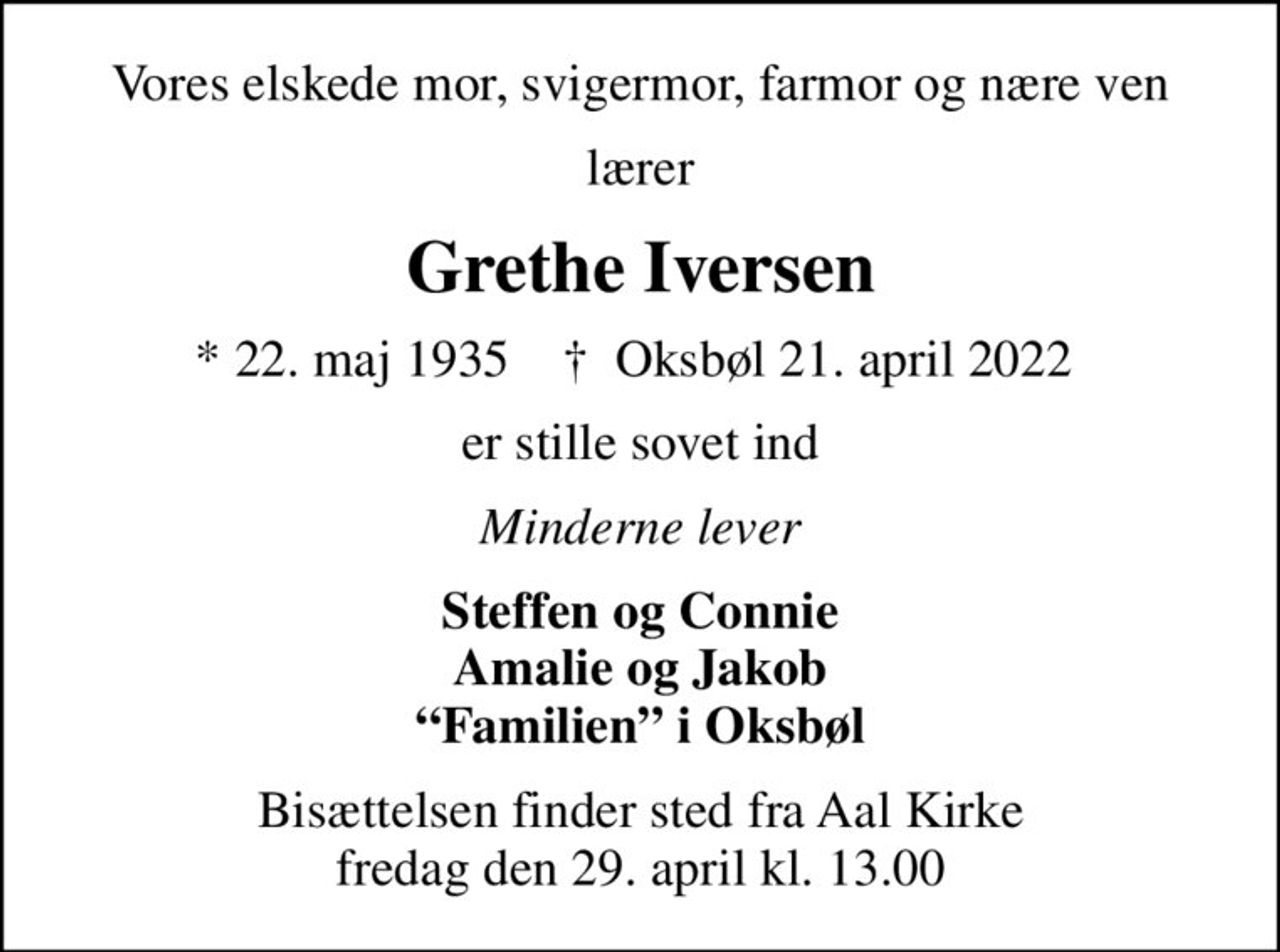 Vores elskede mor, svigermor, farmor og nære ven
lærer
Grethe Iversen
* 22. maj 1935    ✝ Oksbøl 21. april 2022 
er stille sovet ind
Minderne lever
Steffen og Connie Amalie og Jakob Familien i Oksbøl
Bisættelsen finder sted fra Aal Kirke  fredag den 29. april kl. 13.00