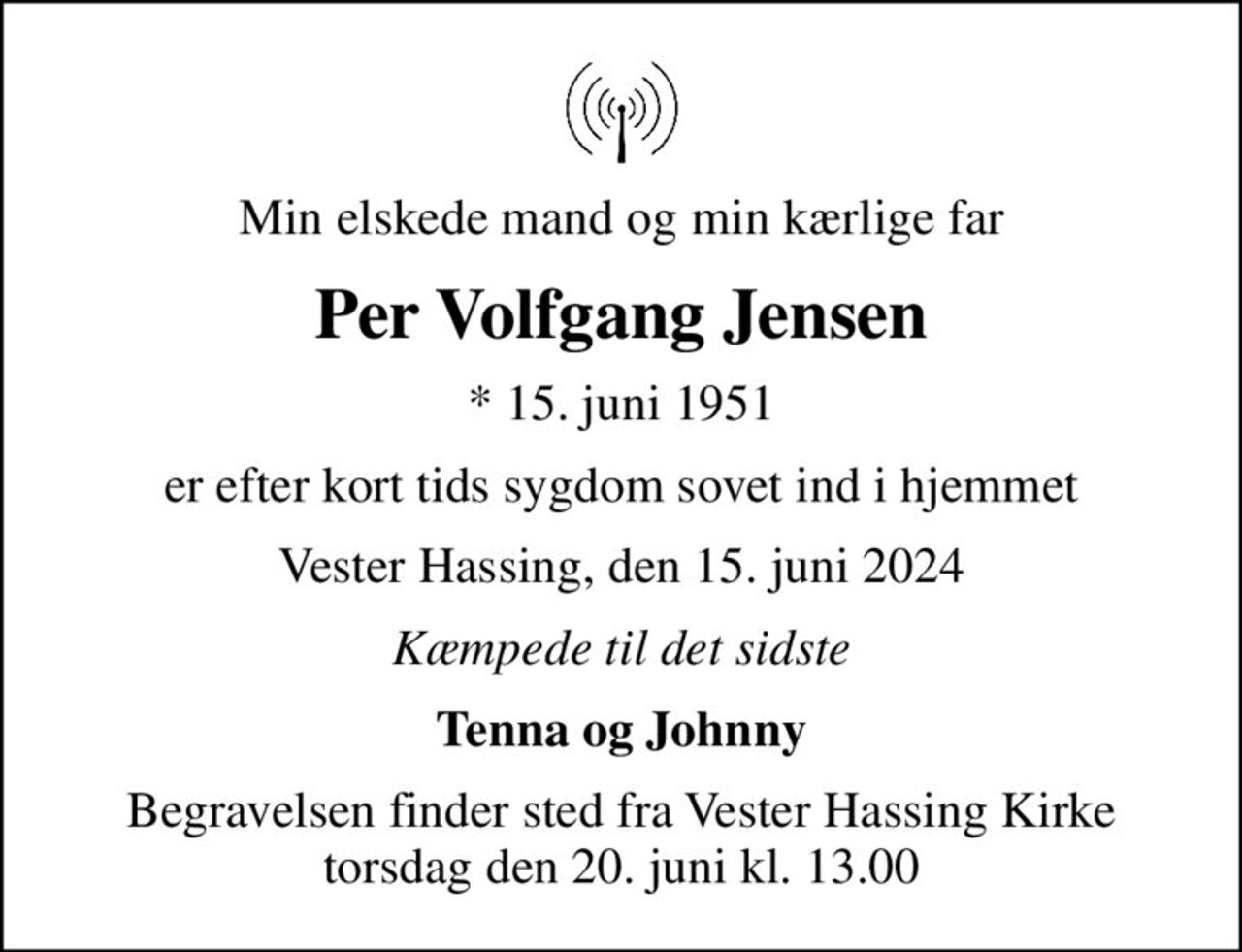 Min elskede mand og min kærlige far
Per Volfgang Jensen
* 15. juni 1951
er efter kort tids sygdom sovet ind i hjemmet
Vester Hassing, den 15. juni 2024
Kæmpede til det sidste
Tenna og Johnny
Begravelsen finder sted fra Vester Hassing Kirke  torsdag den 20. juni kl. 13.00