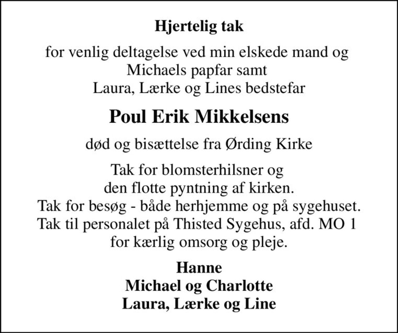 Hjertelig tak
for venlig deltagelse ved min elskede mand og  Michaels papfar samt  Laura, Lærke og Lines bedstefar
Poul Erik Mikkelsens
død og bisættelse fra Ørding Kirke
Tak for blomsterhilsner og  den flotte pyntning af kirken. Tak for besøg - både herhjemme og på sygehuset. Tak til personalet på Thisted Sygehus, afd. MO 1  for kærlig omsorg og pleje.
Hanne Michael og Charlotte Laura, Lærke og Line