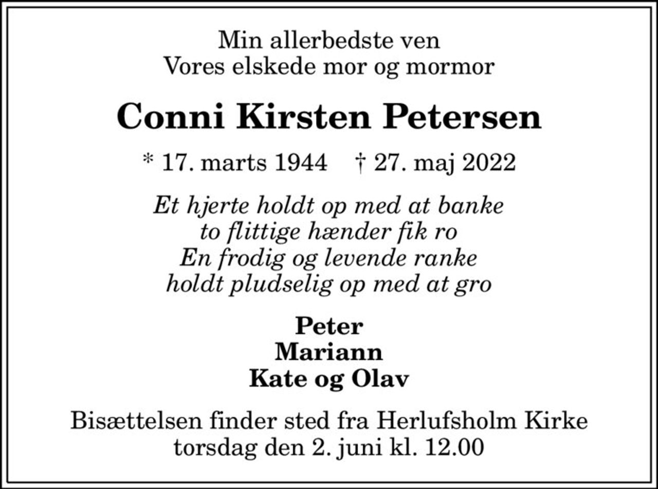 Min allerbedste ven Vores elskede mor og mormor
Conni Kirsten Petersen
* 17. marts 1944    ✝ 27. maj 2022
Et hjerte holdt op med at banke to flittige hænder fik ro En frodig og levende ranke holdt pludselig op med at gro
Peter Mariann Kate og Olav
Bisættelsen finder sted fra Herlufsholm Kirke  torsdag den 2. juni kl. 12.00