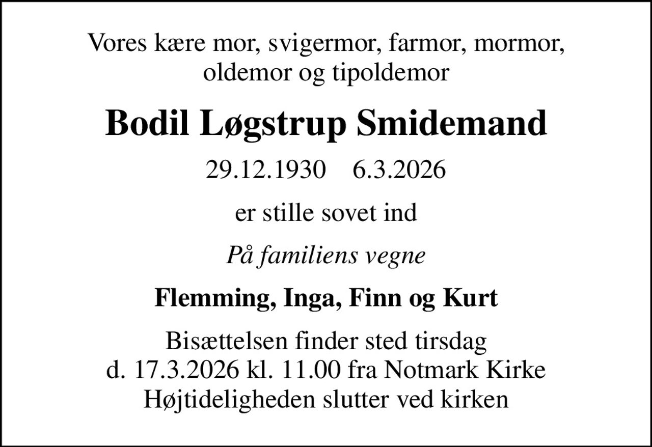 Vores kære mor, svigermor, farmor, mormor, oldemor og tipoldemor
Bodil Løgstrup Smidemand
29.12.1930    6.3.2026
er stille sovet ind
På familiens vegne
Flemming, Inga, Finn og Kurt
Bisættelsen finder sted tirsdag d. 17.3.2026 kl. 11.00 fra Notmark Kirke Højtideligheden slutter ved kirken