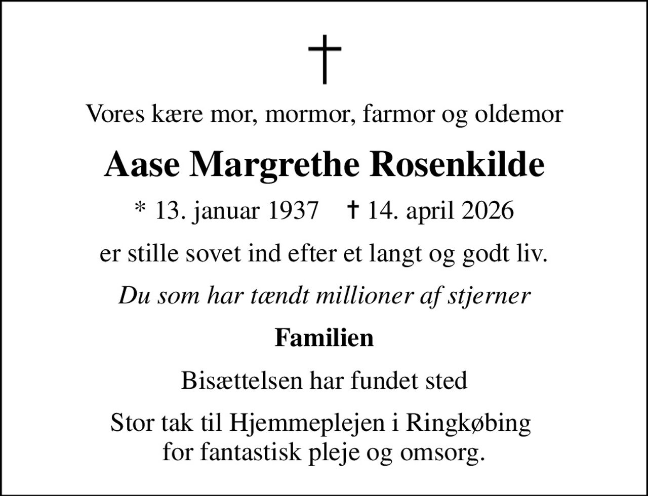 Vores kære mor, mormor, farmor og oldemor
Aase Margrethe Rosenkilde
* 13. januar 1937    ✝ 14. april 2026
er stille sovet ind efter et langt og godt liv.
Du som har tændt millioner af stjerner
Familien
Bisættelsen har fundet sted
Stor tak til Hjemmeplejen i Ringkøbing  for fantastisk pleje og omsorg.