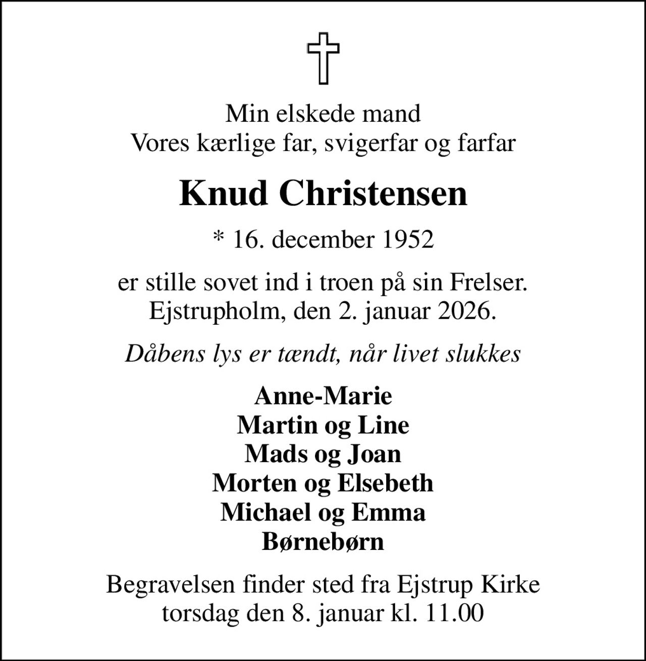 Min elskede mand Vores kærlige far, svigerfar og farfar
Knud Christensen
* 16. december 1952
er stille sovet ind i troen på sin Frelser. Ejstrupholm, den 2. januar 2026.
Dåbens lys er tændt, når livet slukkes
Anne-Marie Martin og Line Mads og Joan Morten og Elsebeth Michael og Emma Børnebørn
Begravelsen finder sted fra Ejstrup Kirke  torsdag den 8. januar kl. 11.00
