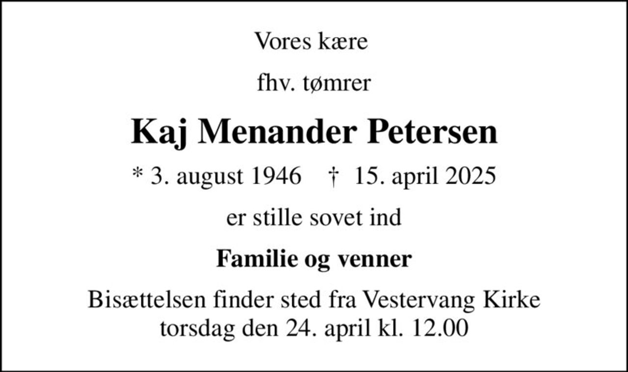 Vores kære 
fhv. tømrer
Kaj Menander Petersen
* 3. august 1946    ✝ 15. april 2025
er stille sovet ind
Familie og venner
Bisættelsen finder sted fra Vestervang Kirke  torsdag den 24. april kl. 12.00