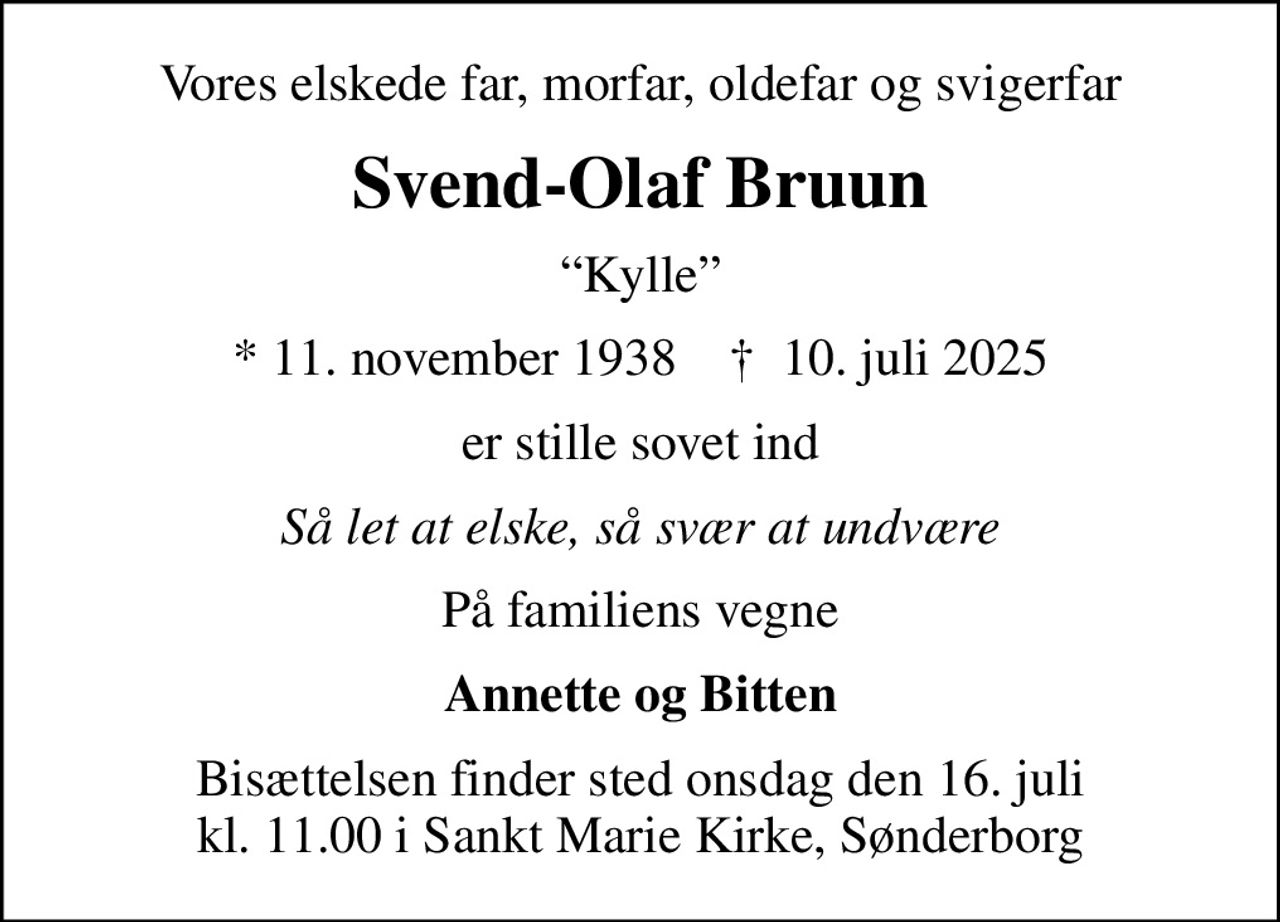 Vores elskede far, morfar, oldefar og svigerfar
Svend-Olaf Bruun
Kylle
* 11. november 1938    ✝ 10. juli 2025
er stille sovet ind
Så let at elske, så svær at undvære
På familiens vegne
Annette og Bitten
Bisættelsen finder sted onsdag den 16. juli kl. 11.00 i Sankt Marie Kirke, Sønderborg