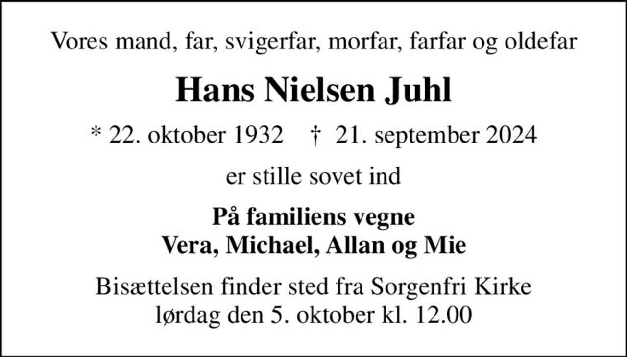 Vores mand, far, svigerfar, morfar, farfar og oldefar
Hans Nielsen Juhl
* 22. oktober 1932    ✝ 21. september 2024
er stille sovet ind
På familiens vegne Vera, Michael, Allan og Mie
Bisættelsen finder sted fra Sorgenfri Kirke  lørdag den 5. oktober kl. 12.00