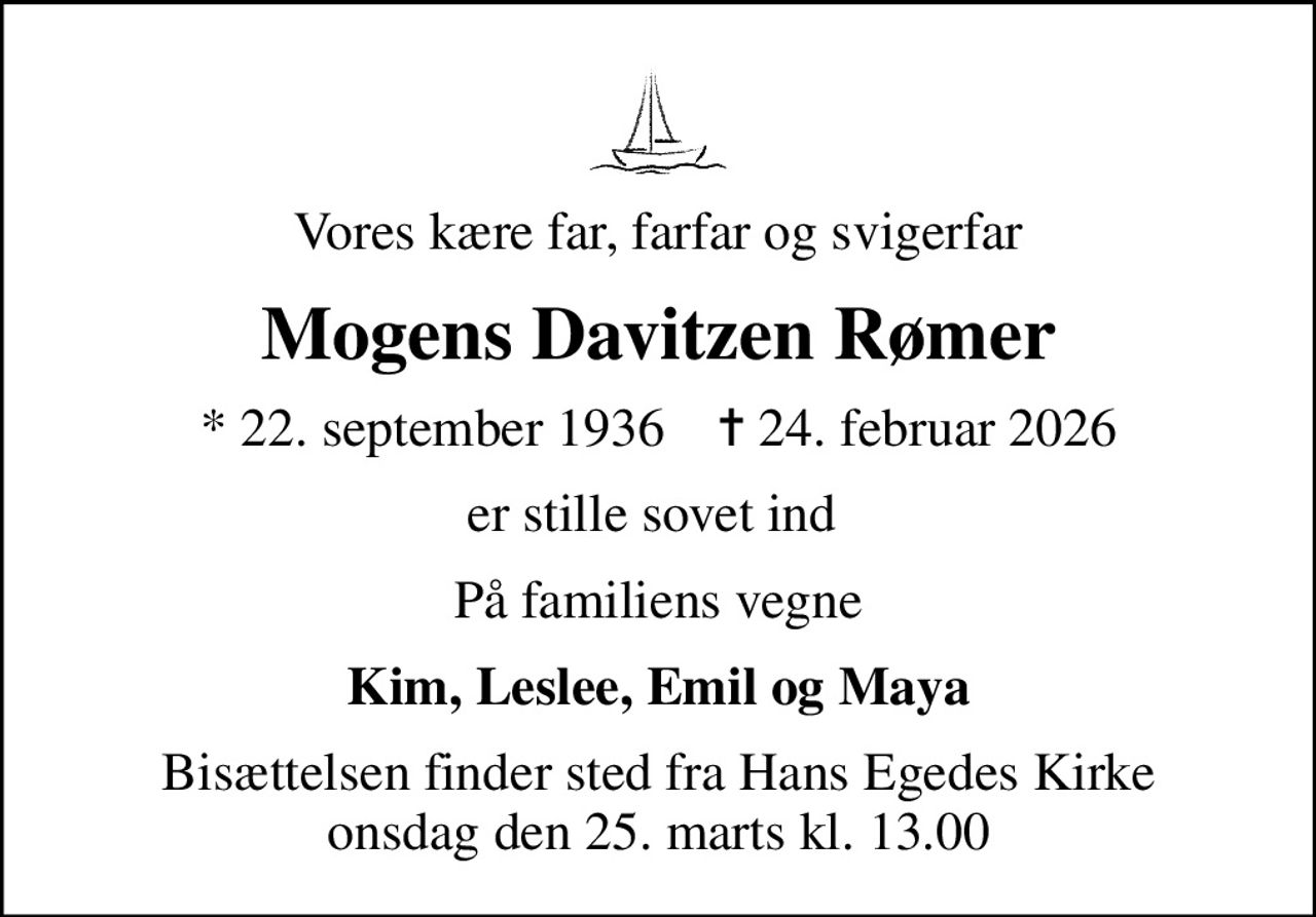 Vores kære far, farfar og svigerfar
Mogens Davitzen Rømer
* 22. september 1936    ✝ 24. februar 2026
er stille sovet ind 
På familiens vegne
Kim, Leslee, Emil og Maya
Bisættelsen finder sted fra Hans Egedes Kirke  onsdag den 25. marts kl. 13.00