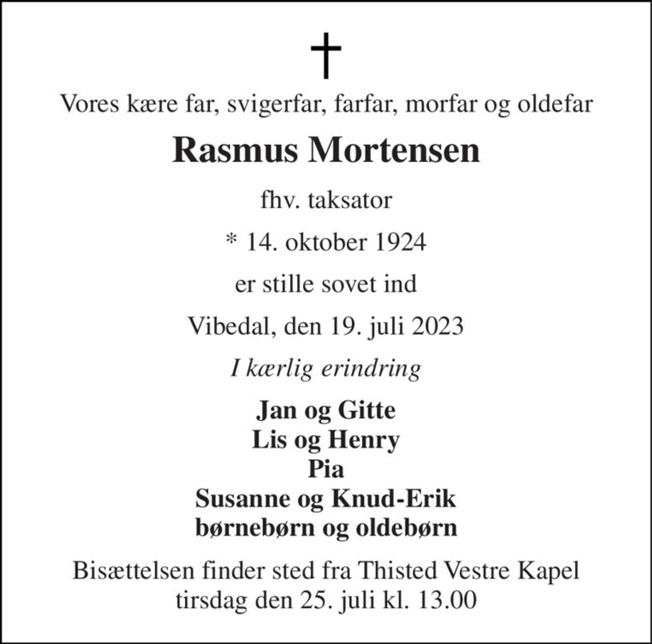 Vores kære far, svigerfar, farfar, morfar og oldefar 
Rasmus Mortensen 
fhv. taksator 
* 14. oktober 1924 
er stille sovet ind 
Vibedal, den 19. juli 2023 
I kærlig erindring 
Jan og Gitte Lis og Henry Pia Susanne og Knud-Erik børnebørn og oldebørn 
Bisættelsen finder sted fra Thisted Vestre Kapel tirsdag den 25. juli kl. 13.00