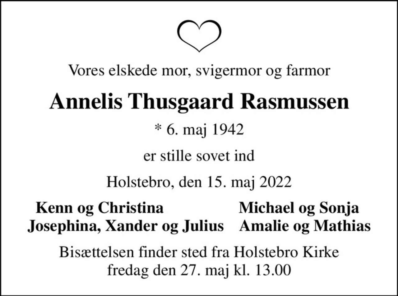 Vores elskede mor, svigermor og farmor
Annelis Thusgaard Rasmussen
* 6. maj 1942
er stille sovet ind
Holstebro, den 15. maj 2022
Kenn og Christina
Michael og Sonja
Bisættelsen finder sted fra Holstebro Kirke  fredag den 27. maj kl. 13.00
