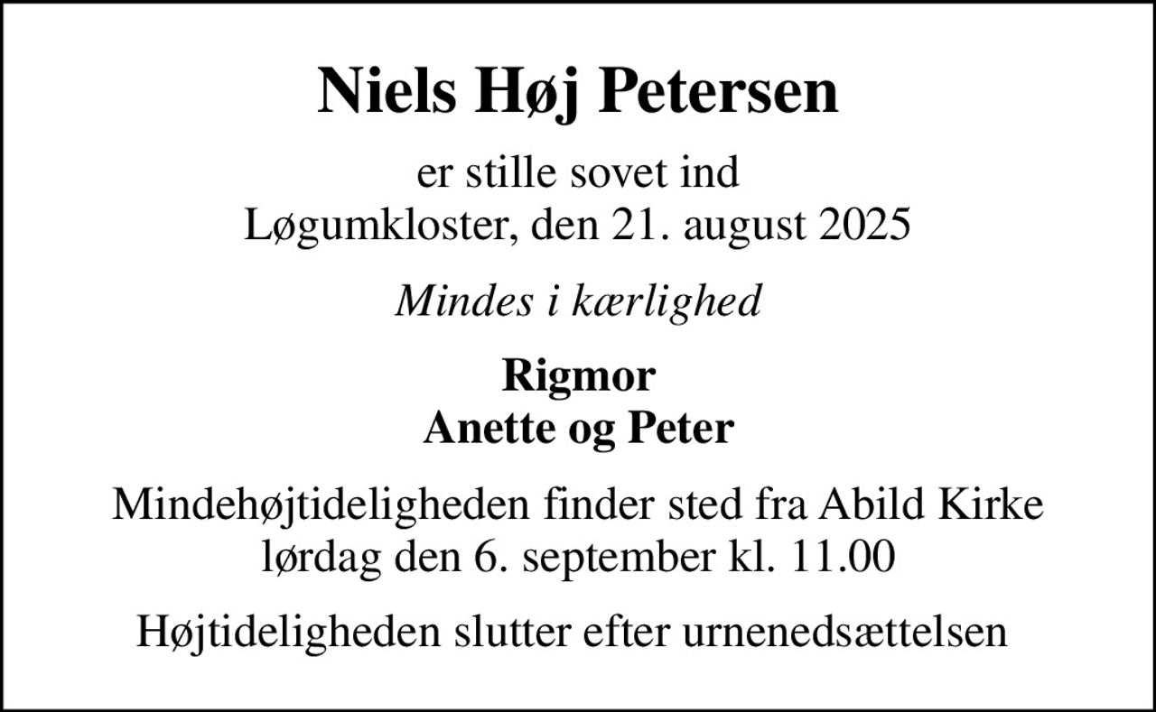 Niels Høj Petersen
er stille sovet ind Løgumkloster, den 21. august 2025
Mindes i kærlighed
Rigmor Anette og Peter
Mindehøjtideligheden finder sted fra Abild Kirke lørdag den 6. september kl. 11.00
Højtideligheden slutter efter urnenedsættelsen