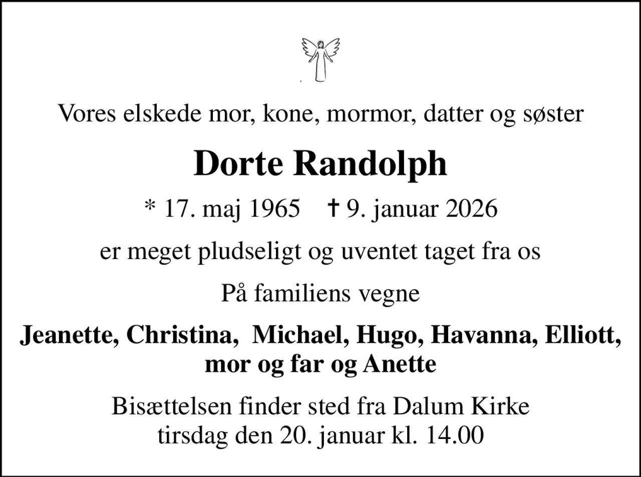 Vores elskede mor, kone, mormor, datter og søster
Dorte Randolph
* 17. maj 1965    ✝ 9. januar 2026
er meget pludseligt og uventet taget fra os
På familiens vegne
Jeanette, Christina,  Michael, Hugo, Havanna, Elliott, mor og far og Anette
Bisættelsen finder sted fra Dalum Kirke  tirsdag den 20. januar kl. 14.00