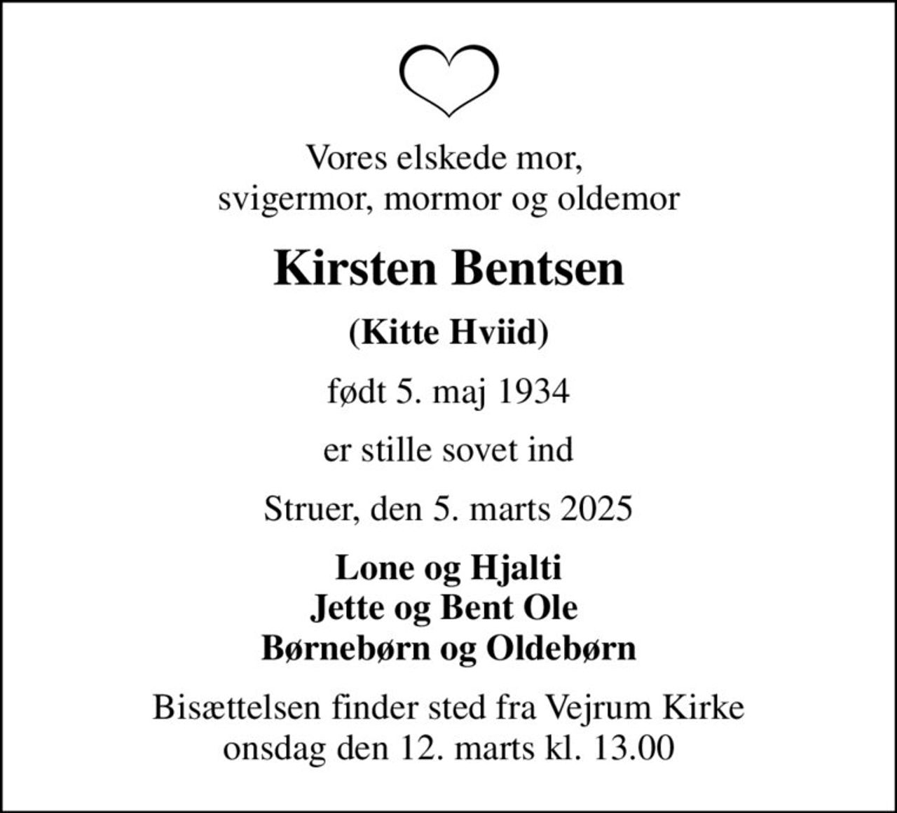 Vores elskede mor,  svigermor, mormor og oldemor
Kirsten Bentsen
(Kitte Hviid)
født 5. maj 1934
er stille sovet ind
Struer, den 5. marts 2025
Lone og Hjalti Jette og Bent Ole  Børnebørn og Oldebørn
Bisættelsen finder sted fra Vejrum Kirke  onsdag den 12. marts kl. 13.00