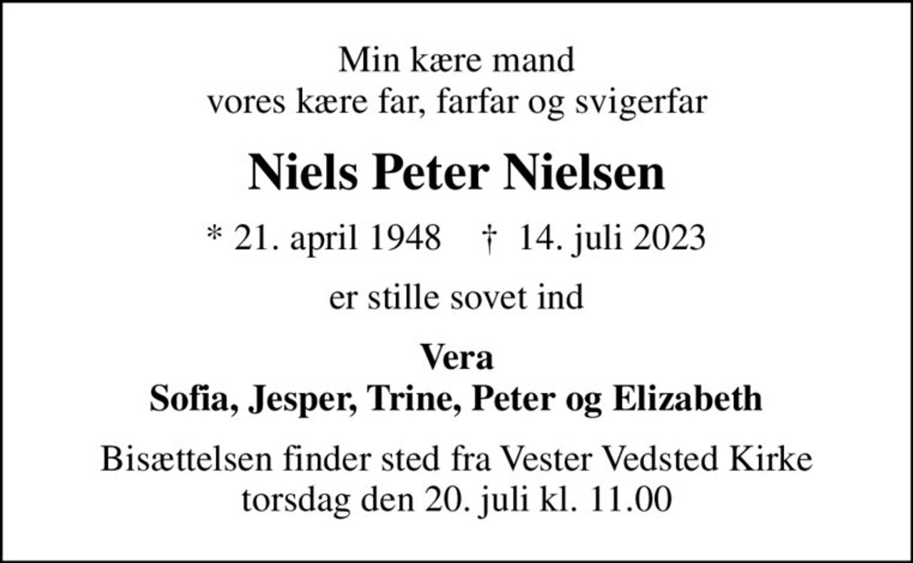 Min kære mand vores kære far, farfar og svigerfar
Niels Peter Nielsen
* 21. april 1948    ✝ 14. juli 2023
er stille sovet ind
Vera Sofia, Jesper, Trine, Peter og Elizabeth
Bisættelsen finder sted fra Vester Vedsted Kirke  torsdag den 20. juli kl. 11.00