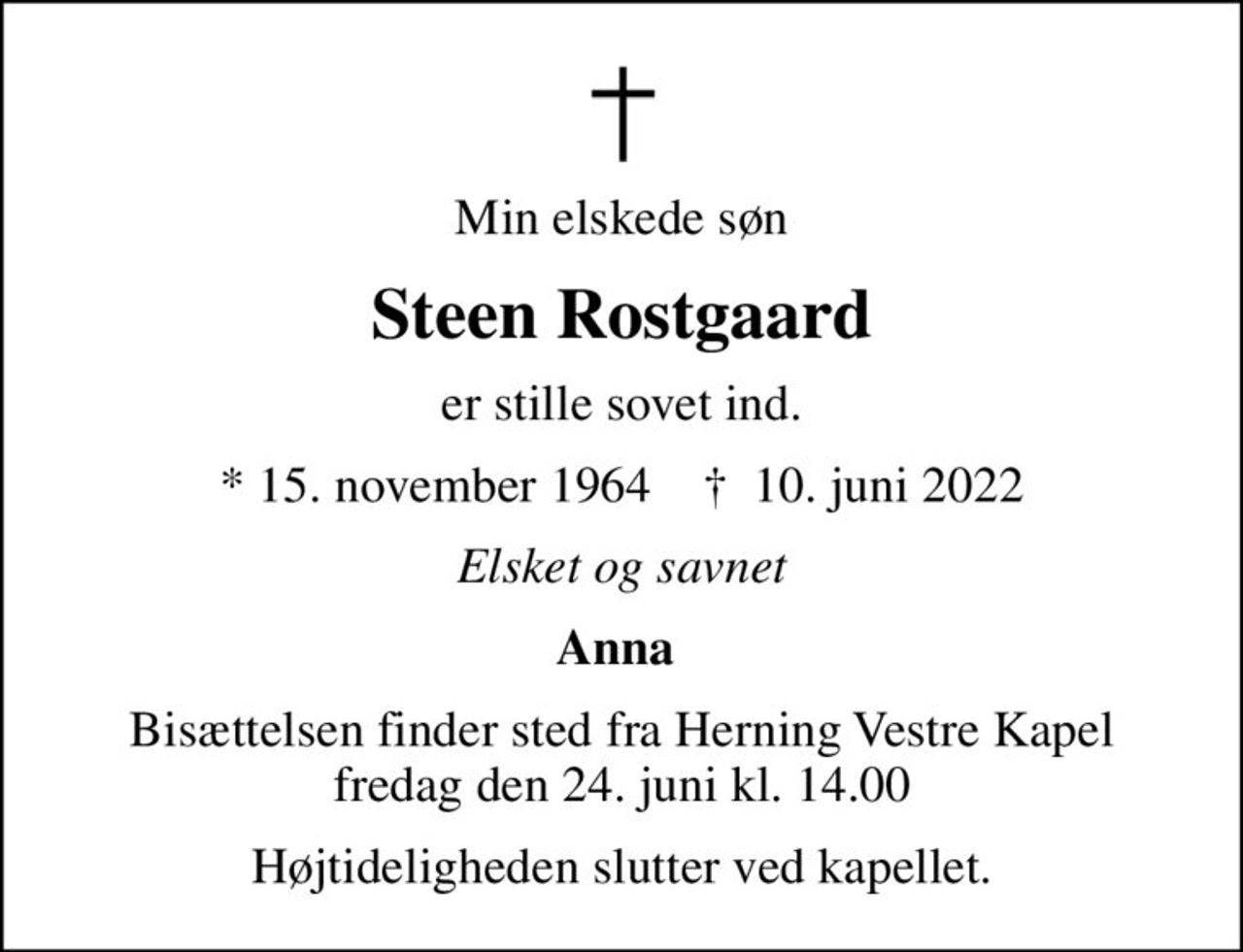 Min elskede søn
Steen Rostgaard
er stille sovet ind.
* 15. november 1964    ✝ 10. juni 2022
Elsket og savnet
Anna 
Bisættelsen finder sted fra Herning Vestre Kapel  fredag den 24. juni kl. 14.00 
Højtideligheden slutter ved kapellet.