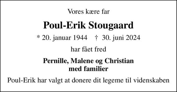 Vores kære far
Poul-Erik Stougaard
* 20. januar 1944    &#x271d; 30. juni 2024
har fået fred
Pernille, Malene og Christian med familier
Poul-Erik har valgt at donere dit legeme til videnskaben