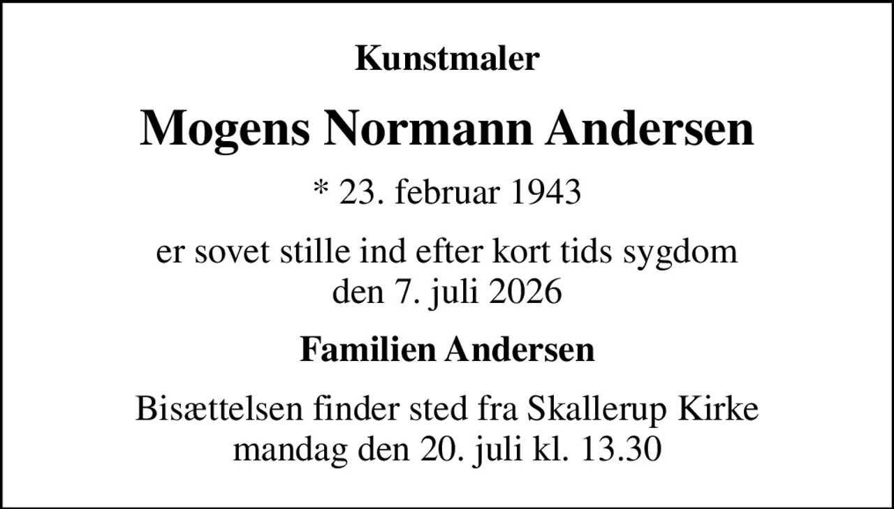 Kunstmaler
Mogens Normann Andersen
* 23. februar 1943
er sovet stille ind efter kort tids sygdom den 7. juli 2026
Familien Andersen
Bisættelsen finder sted fra Skallerup Kirke  mandag den 20. juli kl. 13.30